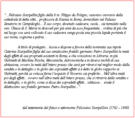 Casella di testo:  
...Feliciano Scarpellini figlio della b.m. Filippo da Foligno, canonico onorario della cattedrale di detta citt... professore di Scienze in Roma, domiciliato nel Palazzo Senatorio in Campidoglio... Il suo corpo, divenuto cadavere, vuole... sia tumulato nella ven. Chiesa di S. Maria in Aracoeli per pi anni da esso frequentata... ordina di pi che nel luogo ove sar collocato il suo cadavere venga posta una piccola lapide portante il suo nome, cognome e patria...A titolo di prelegato... lascia e dispone a favore della nominata sua nipote Caterina Scarpellini figlia del suo amatissimo fratello germano Pietro Scarpellini la met degli effetti di sua propriet esistenti in Roma, e che consistono in Libreria, in pi Gabinetti di Machine Fisiche, Meccaniche, Astronomiche e in diversi mobili di sua abitazione, ovvero la met dellintero prezzo che sar per ritrarsi nel miglior modo dalla vendita o in dettaglio o in globo dei sopradetti effetti si  detto in globo rapporto ai Gabinetti, perch se volesse farne lacquisto il Governo sia preferito... Nellaltra met poi degli effetti... ovvero nellaltra met dellintero prezzo, che si ritrarr dalla vendita o in dettaglio, o in globo, come si disse dei sopradetti effetti... istituisce...  erede il dilettissimo suo fratello germano Pietro Scarpellini....                      dal testamento del fisico e astronomo Feliciano Scarpellini (1762  1840) 